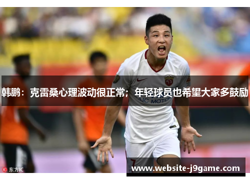 韩鹏：克雷桑心理波动很正常；年轻球员也希望大家多鼓励